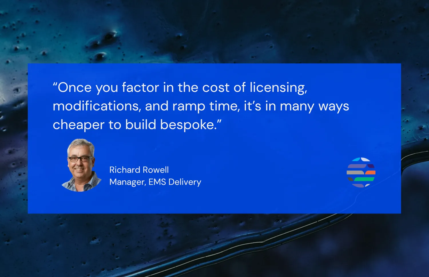 'Once you factor in the cost of licensing, monifications, and ramp time, it's many ways cheaper to build bespoke.' - Richard Rowell, Manager, EMS Delivery
